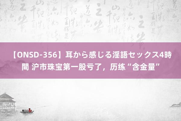 【ONSD-356】耳から感じる淫語セックス4時間 沪市珠宝第一股亏了，历练“含金量”