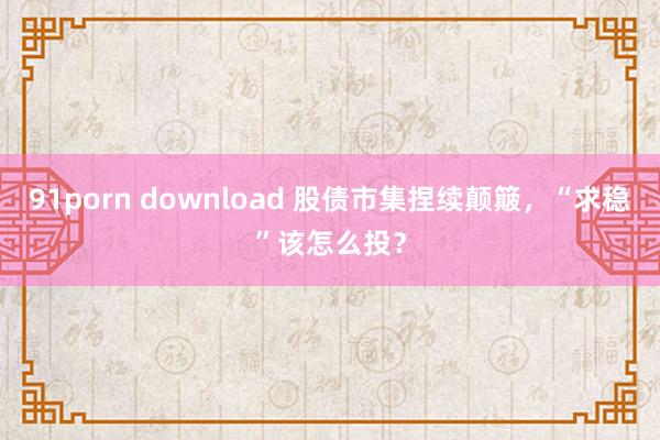 91porn download 股债市集捏续颠簸，“求稳”该怎么投？