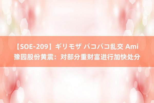 【SOE-209】ギリモザ バコバコ乱交 Ami 豫园股份黄震：对部分重财富进行加快处分