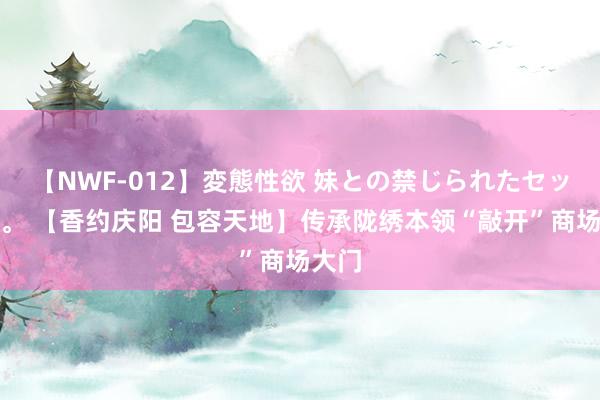 【NWF-012】変態性欲 妹との禁じられたセックス。 【香约庆阳 包容天地】传承陇绣本领“敲开”商场大门