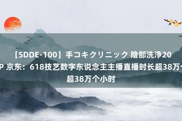 【SDDE-100】手コキクリニック 陰部洗浄20連発SP 京东：618技艺数字东说念主主播直播时长超38万个小时