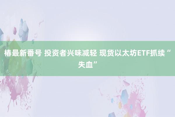 椿最新番号 投资者兴味减轻 现货以太坊ETF抓续“失血”