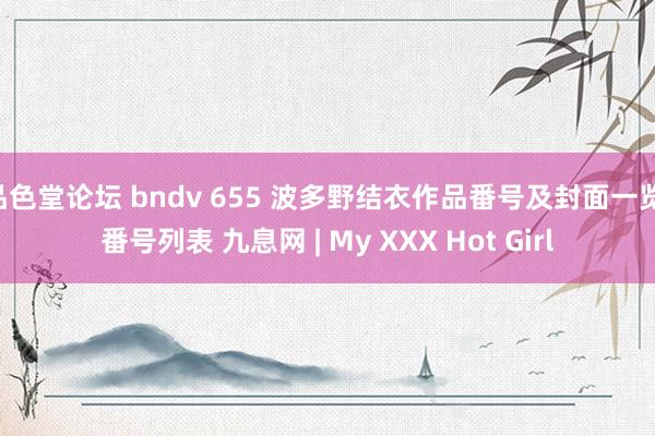 品色堂论坛 bndv 655 波多野结衣作品番号及封面一览 番号列表 九息网 | My XXX Hot Girl