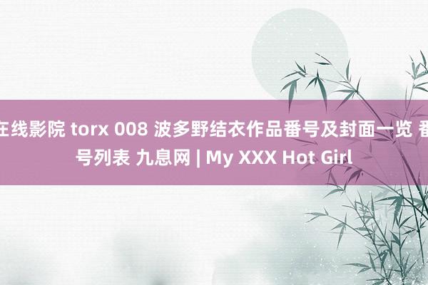 在线影院 torx 008 波多野结衣作品番号及封面一览 番号列表 九息网 | My XXX Hot Girl