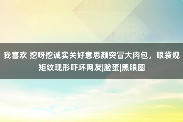 我喜欢 挖呀挖诚实关好意思颜突冒大肉包，眼袋规矩纹现形吓坏网友|脸蛋|黑眼圈