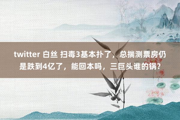 twitter 白丝 扫毒3基本扑了，总揣测票房仍是跌到4亿了，能回本吗，三巨头谁的锅？