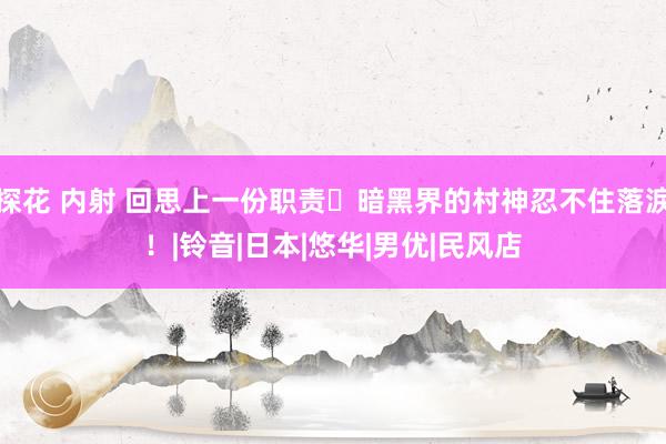 探花 内射 回思上一份职责⋯暗黑界的村神忍不住落淚！|铃音|日本|悠华|男优|民风店