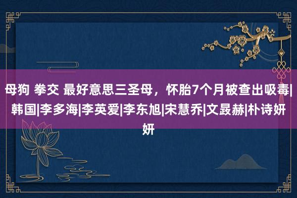 母狗 拳交 最好意思三圣母，怀胎7个月被查出吸毒|韩国|李多海|李英爱|李东旭|宋慧乔|文晸赫|朴诗妍