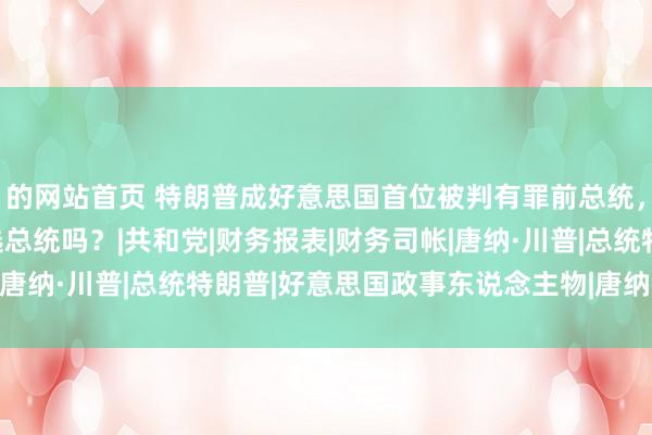 的网站首页 特朗普成好意思国首位被判有罪前总统，会下狱吗？能连接竞选总统吗？|共和党|财务报表|财务司帐|唐纳·川普|总统特朗普|好意思国政事东说念主物|唐纳德·特朗普