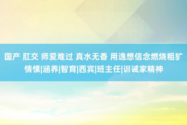 国产 肛交 师爱难过 真水无香 用逸想信念燃烧粗犷情愫|涵养|智育|西宾|班主任|训诫家精神