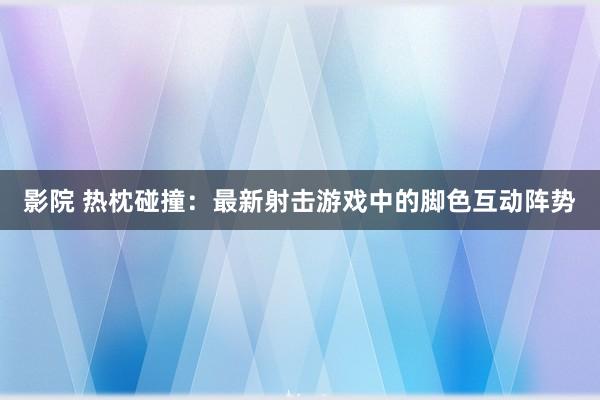 影院 热枕碰撞：最新射击游戏中的脚色互动阵势