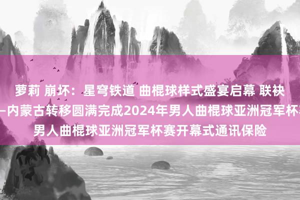 萝莉 崩坏：星穹铁道 曲棍球样式盛宴启幕 联袂共绘精彩一忽儿——内蒙古转移圆满完成2024年男人曲棍球亚洲冠军杯赛开幕式通讯保险