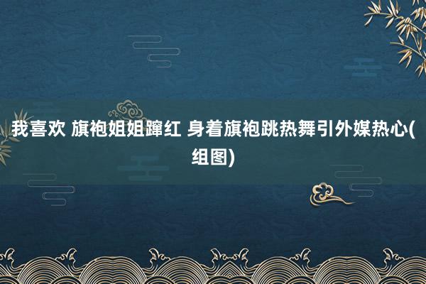 我喜欢 旗袍姐姐蹿红 身着旗袍跳热舞引外媒热心(组图)