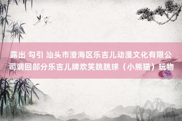 露出 勾引 汕头市澄海区乐吉儿动漫文化有限公司调回部分乐吉儿牌欢笑跳跳球（小熊猫）玩物