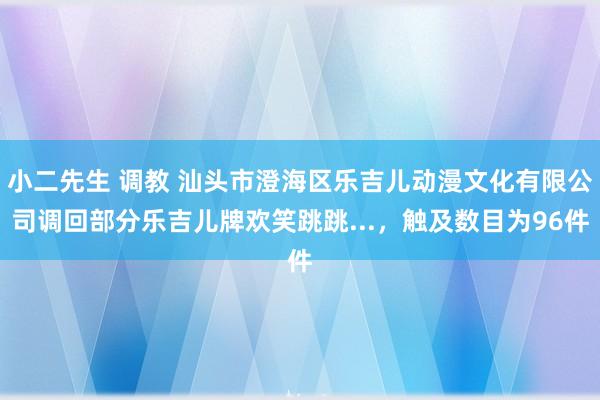 小二先生 调教 汕头市澄海区乐吉儿动漫文化有限公司调回部分乐吉儿牌欢笑跳跳...，触及数目为96件