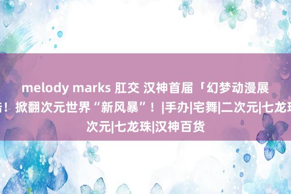 melody marks 肛交 汉神首届「幻梦动漫展」超萌登陆！掀翻次元世界“新风暴”！|手办|宅舞|二次元|七龙珠|汉神百货