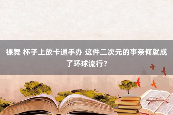 裸舞 杯子上放卡通手办 这件二次元的事奈何就成了环球流行？