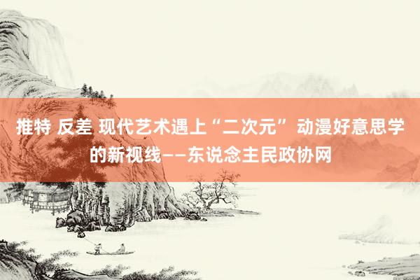 推特 反差 现代艺术遇上“二次元” 动漫好意思学的新视线——东说念主民政协网