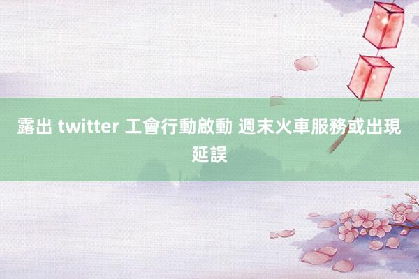 露出 twitter 工會行動啟動 週末火車服務或出現延誤