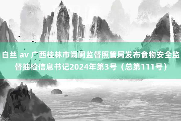 白丝 av 广西桂林市阛阓监督照管局发布食物安全监督抽检信息书记2024年第3号（总第111号）