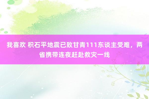 我喜欢 积石平地震已致甘青111东谈主受难，两省携带连夜赶赴救灾一线