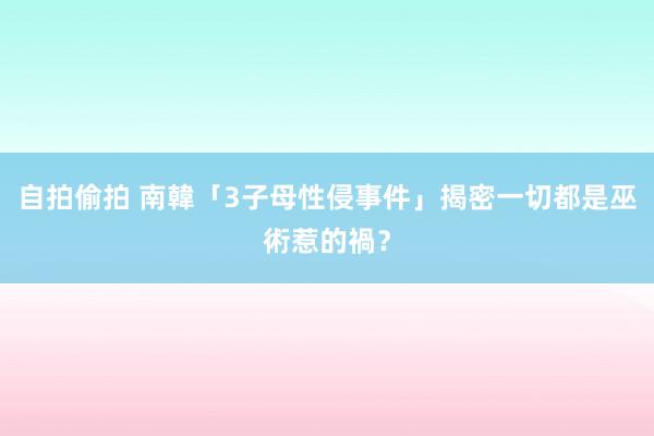 自拍偷拍 南韓「3子母性侵事件」揭密　一切都是巫術惹的禍？