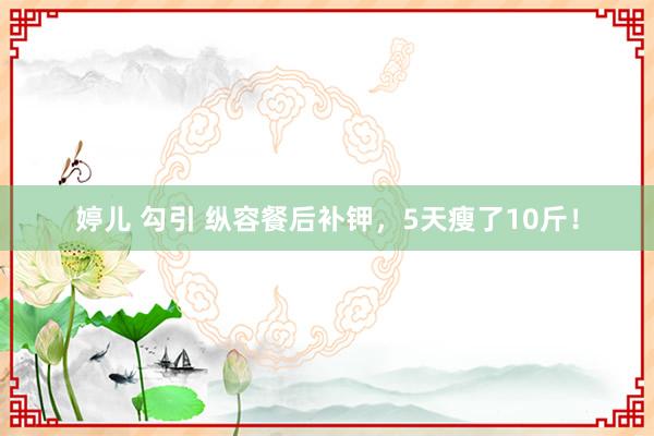 婷儿 勾引 纵容餐后补钾，5天瘦了10斤！