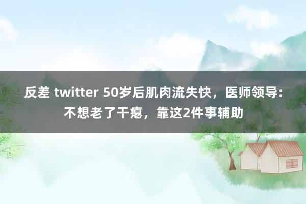 反差 twitter 50岁后肌肉流失快，医师领导:不想老了干瘪，靠这2件事辅助